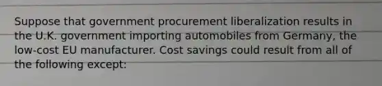 Suppose that government procurement liberalization results in the U.K. government importing automobiles from Germany, the low-cost EU manufacturer. Cost savings could result from all of the following except: