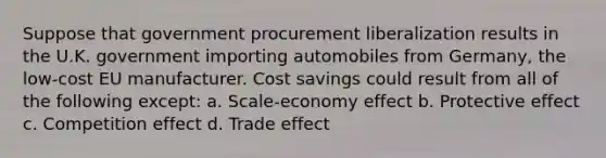 Suppose that government procurement liberalization results in the U.K. government importing automobiles from Germany, the low-cost EU manufacturer. Cost savings could result from all of the following except: a. Scale-economy effect b. Protective effect c. Competition effect d. Trade effect