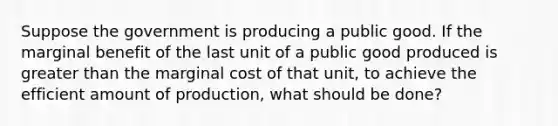 Suppose the government is producing a public good. If the marginal benefit of the last unit of a public good produced is greater than the marginal cost of that unit, to achieve the efficient amount of production, what should be done?