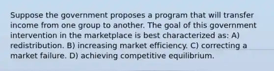 Suppose the government proposes a program that will transfer income from one group to another. The goal of this government intervention in the marketplace is best characterized as: A) redistribution. B) increasing market efficiency. C) correcting a market failure. D) achieving competitive equilibrium.