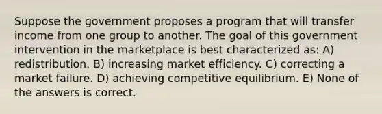 Suppose the government proposes a program that will transfer income from one group to another. The goal of this government intervention in the marketplace is best characterized as: A) redistribution. B) increasing market efficiency. C) correcting a market failure. D) achieving competitive equilibrium. E) None of the answers is correct.