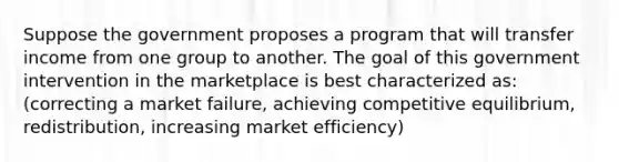 Suppose the government proposes a program that will transfer income from one group to another. The goal of this government intervention in the marketplace is best characterized as:(correcting a market failure, achieving competitive equilibrium, redistribution, increasing market efficiency)