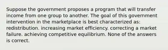 Suppose the government proposes a program that will transfer income from one group to another. The goal of this government intervention in the marketplace is best characterized as: redistribution. increasing market efficiency. correcting a market failure. achieving competitive equilibrium. None of the answers is correct.