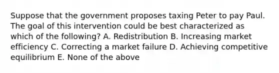 Suppose that the government proposes taxing Peter to pay Paul. The goal of this intervention could be best characterized as which of the following? A. Redistribution B. Increasing market efficiency C. Correcting a market failure D. Achieving competitive equilibrium E. None of the above