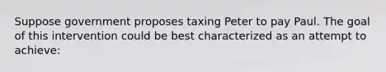 Suppose government proposes taxing Peter to pay Paul. The goal of this intervention could be best characterized as an attempt to achieve: