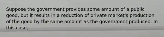 Suppose the government provides some amount of a public good, but it results in a reduction of private market's production of the good by the same amount as the government produced. In this case,