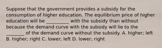 Suppose that the government provides a subsidy for the consumption of higher education. The equilibrium price of higher education will be __________ with the subsidy than without because the demand curve with the subsidy will lie to the ________ of the demand curve without the subsidy. A. higher; left B. higher; right C. lower; left D. lower; right