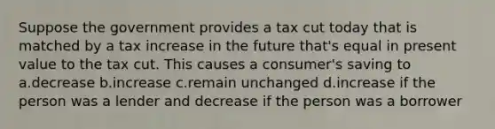 Suppose the government provides a tax cut today that is matched by a tax increase in the future that's equal in present value to the tax cut. This causes a consumer's saving to a.decrease b.increase c.remain unchanged d.increase if the person was a lender and decrease if the person was a borrower