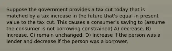 Suppose the government provides a tax cut today that is matched by a tax increase in the future that's equal in present value to the tax cut. This causes a consumer's saving to (assume the consumer is not borrowing constrained) A) decrease. B) increase. C) remain unchanged. D) increase if the person was a lender and decrease if the person was a borrower.