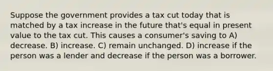 Suppose the government provides a tax cut today that is matched by a tax increase in the future that's equal in present value to the tax cut. This causes a consumer's saving to A) decrease. B) increase. C) remain unchanged. D) increase if the person was a lender and decrease if the person was a borrower.