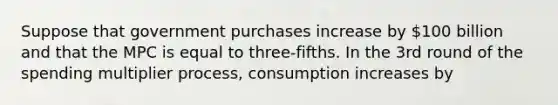 Suppose that government purchases increase by 100 billion and that the MPC is equal to three-fifths. In the 3rd round of the spending multiplier process, consumption increases by