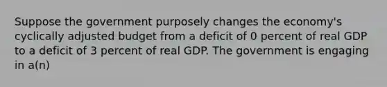 Suppose the government purposely changes the economy's cyclically adjusted budget from a deficit of 0 percent of real GDP to a deficit of 3 percent of real GDP. The government is engaging in a(n)