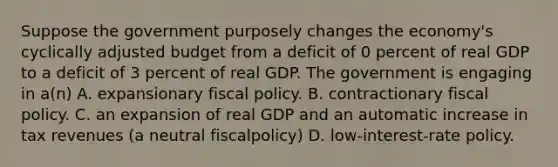 Suppose the government purposely changes the economy's cyclically adjusted budget from a deficit of 0 percent of real GDP to a deficit of 3 percent of real GDP. The government is engaging in a(n) A. expansionary fiscal policy. B. contractionary fiscal policy. C. an expansion of real GDP and an automatic increase in tax revenues (a neutral fiscalpolicy) D. low-interest-rate policy.