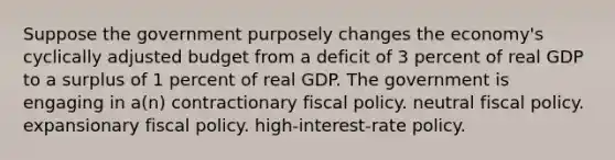 Suppose the government purposely changes the economy's cyclically adjusted budget from a deficit of 3 percent of real GDP to a surplus of 1 percent of real GDP. The government is engaging in a(n) contractionary fiscal policy. neutral fiscal policy. expansionary fiscal policy. high-interest-rate policy.