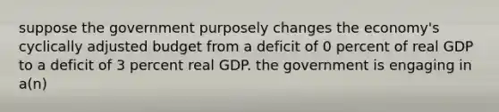 suppose the government purposely changes the economy's cyclically adjusted budget from a deficit of 0 percent of real GDP to a deficit of 3 percent real GDP. the government is engaging in a(n)