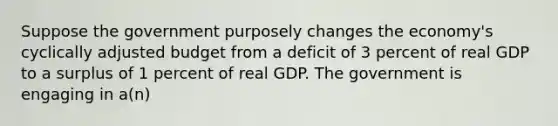 Suppose the government purposely changes the economy's cyclically adjusted budget from a deficit of 3 percent of real GDP to a surplus of 1 percent of real GDP. The government is engaging in a(n)