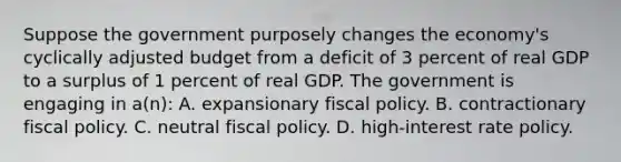 Suppose the government purposely changes the economy's cyclically adjusted budget from a deficit of 3 percent of real GDP to a surplus of 1 percent of real GDP. The government is engaging in a(n): A. expansionary <a href='https://www.questionai.com/knowledge/kPTgdbKdvz-fiscal-policy' class='anchor-knowledge'>fiscal policy</a>. B. contractionary fiscal policy. C. neutral fiscal policy. D. high-interest rate policy.