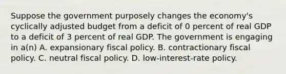 Suppose the government purposely changes the economy's cyclically adjusted budget from a deficit of 0 percent of real GDP to a deficit of 3 percent of real GDP. The government is engaging in a(n) A. expansionary fiscal policy. B. contractionary fiscal policy. C. neutral fiscal policy. D. low-interest-rate policy.