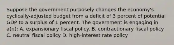 Suppose the government purposely changes the economy's cyclically-adjusted budget from a deficit of 3 percent of potential GDP to a surplus of 1 percent. The government is engaging in a(n): A. expansionary <a href='https://www.questionai.com/knowledge/kPTgdbKdvz-fiscal-policy' class='anchor-knowledge'>fiscal policy</a>. B. contractionary fiscal policy C. neutral fiscal policy D. high-interest rate policy