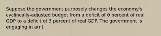 Suppose the government purposely changes the economy's cyclincally-adjusted budget from a deficit of 0 percent of real GDP to a deficit of 3 percent of real GDP. The government is engaging in a(n)