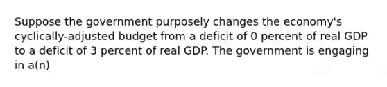 Suppose the government purposely changes the economy's cyclically-adjusted budget from a deficit of 0 percent of real GDP to a deficit of 3 percent of real GDP. The government is engaging in a(n)