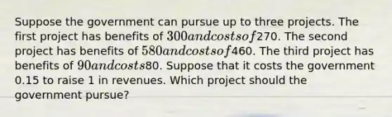 Suppose the government can pursue up to three projects. The first project has benefits of 300 and costs of270. The second project has benefits of 580 and costs of460. The third project has benefits of 90 and costs80. Suppose that it costs the government 0.15 to raise 1 in revenues. Which project should the government pursue?