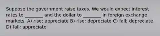 Suppose the government raise taxes. We would expect interest rates to ________ and the dollar to ________ in foreign exchange markets. A) rise; appreciate B) rise; depreciate C) fall; depreciate D) fall; appreciate