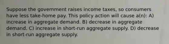 Suppose the government raises income taxes, so consumers have less take-home pay. This policy action will cause a(n): A) increase in aggregate demand. B) decrease in aggregate demand. C) increase in short-run aggregate supply. D) decrease in short-run aggregate supply.