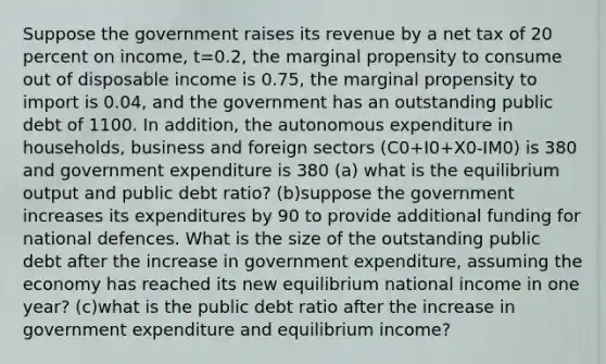 Suppose the government raises its revenue by a net tax of 20 percent on income, t=0.2, the marginal propensity to consume out of disposable income is 0.75, the marginal propensity to import is 0.04, and the government has an outstanding public debt of 1100. In addition, the autonomous expenditure in households, business and foreign sectors (C0+I0+X0-IM0) is 380 and government expenditure is 380 (a) what is the equilibrium output and public debt ratio? (b)suppose the government increases its expenditures by 90 to provide additional funding for national defences. What is the size of the outstanding public debt after the increase in government expenditure, assuming the economy has reached its new equilibrium national income in one year? (c)what is the public debt ratio after the increase in government expenditure and equilibrium income?