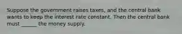 Suppose the government raises taxes, and the central bank wants to keep the interest rate constant. Then the central bank must ______ the money supply.