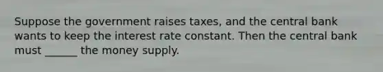 Suppose the government raises taxes, and the central bank wants to keep the interest rate constant. Then the central bank must ______ the money supply.