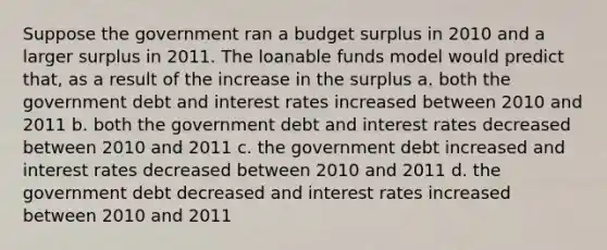 Suppose the government ran a budget surplus in 2010 and a larger surplus in 2011. The loanable funds model would predict that, as a result of the increase in the surplus a. both the government debt and interest rates increased between 2010 and 2011 b. both the government debt and interest rates decreased between 2010 and 2011 c. the government debt increased and interest rates decreased between 2010 and 2011 d. the government debt decreased and interest rates increased between 2010 and 2011