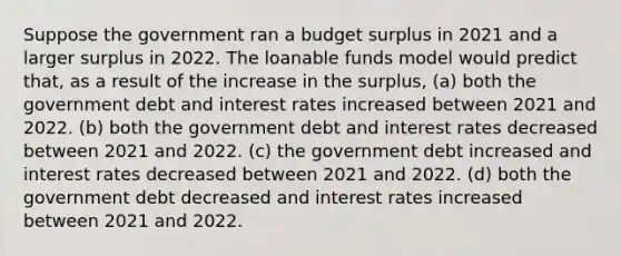 Suppose the government ran a budget surplus in 2021 and a larger surplus in 2022. The loanable funds model would predict that, as a result of the increase in the surplus, (a) both the government debt and interest rates increased between 2021 and 2022. (b) both the government debt and interest rates decreased between 2021 and 2022. (c) the government debt increased and interest rates decreased between 2021 and 2022. (d) both the government debt decreased and interest rates increased between 2021 and 2022.