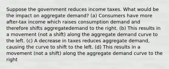 Suppose the government reduces income taxes. What would be the impact on aggregate demand? (a) Consumers have more after-tax income which raises consumption demand and therefore shifts aggregatedemand to the right. (b) This results in a movement (not a shift) along the aggregate demand curve to the left. (c) A decrease in taxes reduces aggregate demand, causing the curve to shift to the left. (d) This results in a movement (not a shift) along the aggregate demand curve to the right