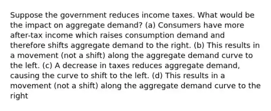 Suppose the government reduces income taxes. What would be the impact on aggregate demand? (a) Consumers have more after-tax income which raises consumption demand and therefore shifts aggregate demand to the right. (b) This results in a movement (not a shift) along the aggregate demand curve to the left. (c) A decrease in taxes reduces aggregate demand, causing the curve to shift to the left. (d) This results in a movement (not a shift) along the aggregate demand curve to the right