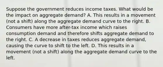 Suppose the government reduces income taxes. What would be the impact on aggregate demand? A. This results in a movement (not a shift) along the aggregate demand curve to the right. B. Consumers have more after-tax income which raises consumption demand and therefore shifts aggregate demand to the right. C. A decrease in taxes reduces aggregate demand, causing the curve to shift to the left. D. This results in a movement (not a shift) along the aggregate demand curve to the left.