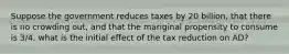 Suppose the government reduces taxes by 20 billion, that there is no crowding out, and that the mariginal propensity to consume is 3/4. what is the initial effect of the tax reduction on AD?