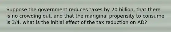 Suppose the government reduces taxes by 20 billion, that there is no crowding out, and that the mariginal propensity to consume is 3/4. what is the initial effect of the tax reduction on AD?