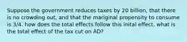 Suppose the government reduces taxes by 20 billion, that there is no crowding out, and that the mariginal propensity to consume is 3/4. how does the total effects follow this inital effect. what is the total effect of the tax cut on AD?