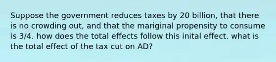 Suppose the government reduces taxes by 20 billion, that there is no crowding out, and that the mariginal propensity to consume is 3/4. how does the total effects follow this inital effect. what is the total effect of the tax cut on AD?