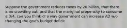 Suppose the government reduces taxes by 20 billion, that there is no crowding out, and that the mariginal propensity to consume is 3/4. can you think of a way government can increase AD w/o changing the gov's budget deficit