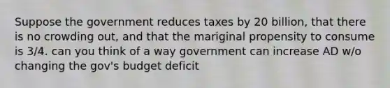 Suppose the government reduces taxes by 20 billion, that there is no crowding out, and that the mariginal propensity to consume is 3/4. can you think of a way government can increase AD w/o changing the gov's budget deficit