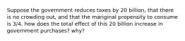 Suppose the government reduces taxes by 20 billion, that there is no crowding out, and that the mariginal propensity to consume is 3/4. how does the total effect of this 20 billion increase in government purchases? why?