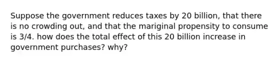 Suppose the government reduces taxes by 20 billion, that there is no crowding out, and that the mariginal propensity to consume is 3/4. how does the total effect of this 20 billion increase in government purchases? why?