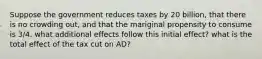 Suppose the government reduces taxes by 20 billion, that there is no crowding out, and that the mariginal propensity to consume is 3/4. what additional effects follow this initial effect? what is the total effect of the tax cut on AD?