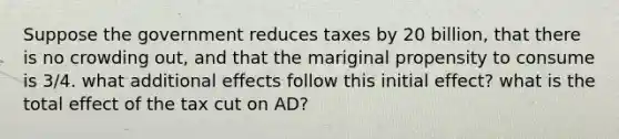 Suppose the government reduces taxes by 20 billion, that there is no crowding out, and that the mariginal propensity to consume is 3/4. what additional effects follow this initial effect? what is the total effect of the tax cut on AD?