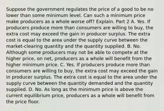 Suppose the government regulates the price of a good to be no lower than some minimum level. Can such a minimum price make producers as a whole worse​ off? Explain. Part 2 A. Yes. If producers produce more than consumers are willing to​ buy, the extra cost may exceed the gain in producer surplus. The extra cost is equal to the area under the supply curve between the​ market-clearing quantity and the quantity supplied. B. No. Although some producers may not be able to compete at the higher​ price, on​ net, producers as a whole will benefit from the higher minimum price. C. Yes. If producers produce more than consumers are willing to​ buy, the extra cost may exceed the gain in producer surplus. The extra cost is equal to the area under the supply curve between the quantity demanded and the quantity supplied. D. No. As long as the minimum price is above the current equilibrium​ price, producers as a whole will benefit from the price floor.