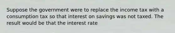 Suppose the government were to replace the income tax with a consumption tax so that interest on savings was not taxed. The result would be that the interest rate