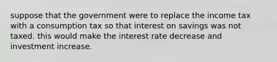 suppose that the government were to replace the income tax with a consumption tax so that interest on savings was not taxed. this would make the interest rate decrease and investment increase.