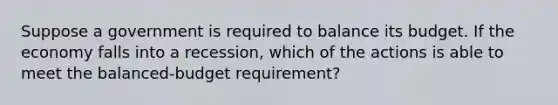 Suppose a government is required to balance its budget. If the economy falls into a recession, which of the actions is able to meet the balanced-budget requirement?